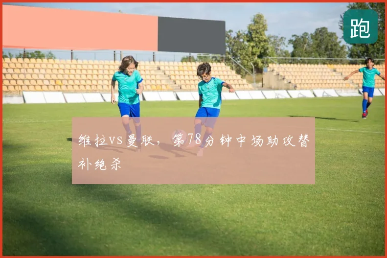 维拉vs曼联，第78分钟中场助攻替补绝杀